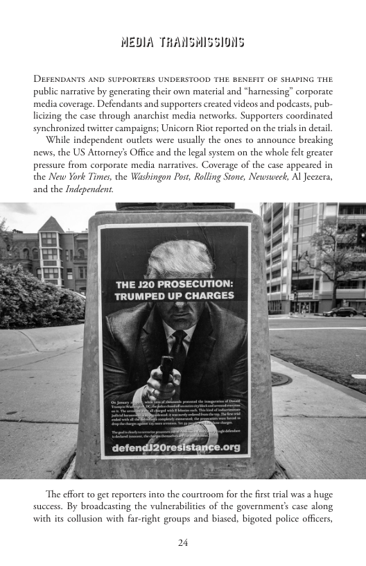 MEDIA THANSMISSI0NS  DEFENDANTS AND SUPPORTERS UNDERSTOOD THE BENEFIT OF SHAPING THE public narrative by generating their own material and “harnessing” corporate media coverage. Defendants and supporters created videos and podeasts, pub- licizing the case through anarchist media networks. Supporters coordinated synchronized twitter campaigns; Unicorn Riot reported on the trials in detail  ‘While independent outlets were usually the ones to announce breaking news, the US Attorney’s Office and the legal system on the whole felt greater pressure from corporate media narratives. Coverage of the case appeared in the New York Times, the Washingon Post, Rolling Stone, Newstweck, Al Jeezera, and the Independent.  THE 120 PROSECUTION: TRUMPED UP CHARGES  The effort to get reporters into the courtroom for the first rial was a huge success. By broadcasting the vulnerabilites of the government’s case along with its collusion with far-right groups and biased, bigoted police officers,  24 